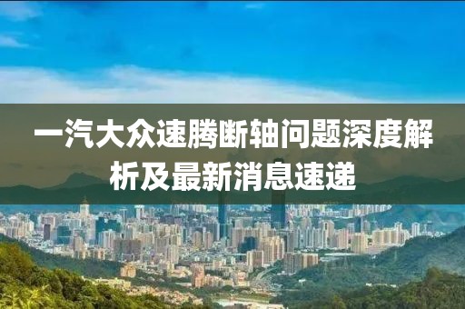 一汽大眾速騰斷軸問題深度解析及最新消息速遞