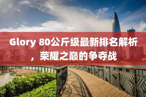 Glory 80公斤級(jí)最新排名解析，榮耀之巔的爭奪戰(zhàn)