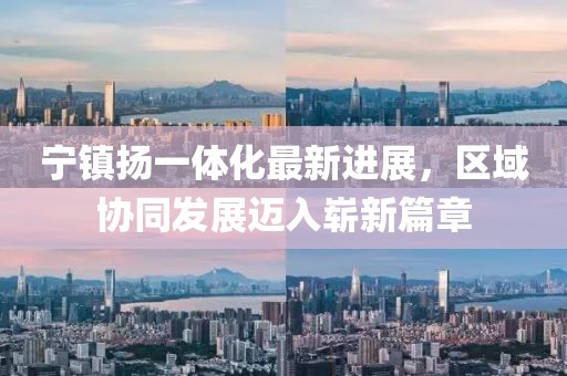 寧鎮(zhèn)揚一體化最新進展，區(qū)域協(xié)同發(fā)展邁入嶄新篇章