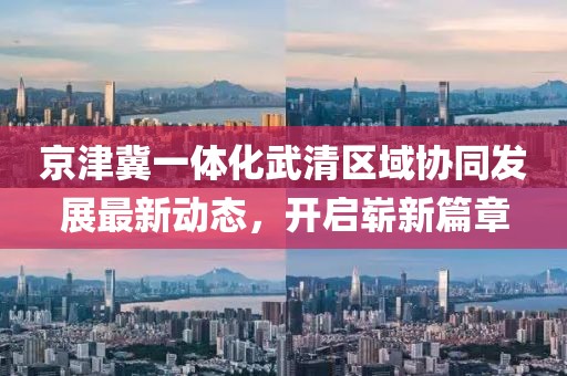 京津冀一體化武清區(qū)域協(xié)同發(fā)展最新動(dòng)態(tài)，開啟嶄新篇章
