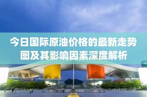 今日國(guó)際原油價(jià)格的最新走勢(shì)圖及其影響因素深度解析