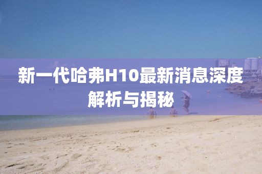 新一代哈弗H10最新消息深度解析與揭秘