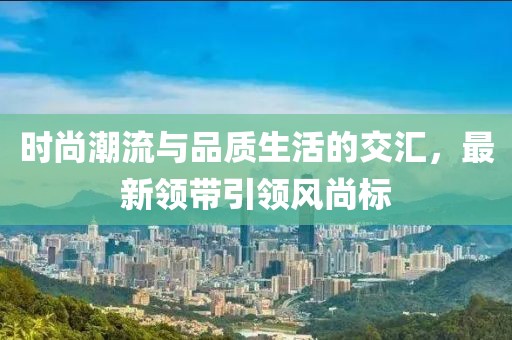 時尚潮流與品質(zhì)生活的交匯，最新領(lǐng)帶引領(lǐng)風(fēng)尚標(biāo)