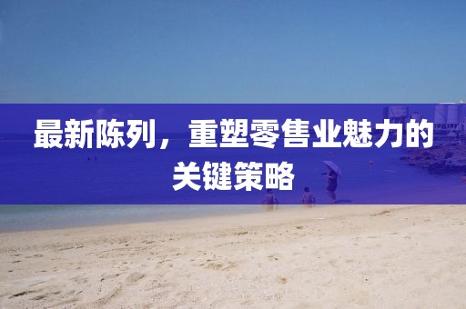 最新陳列，重塑零售業(yè)魅力的關(guān)鍵策略