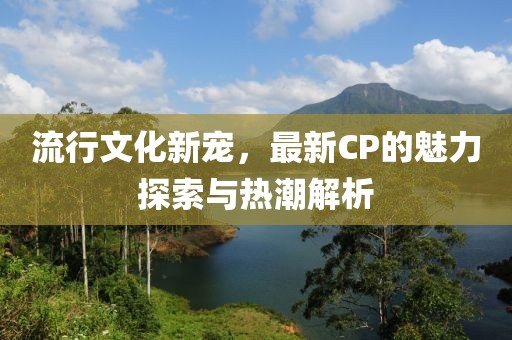 流行文化新寵，最新CP的魅力探索與熱潮解析