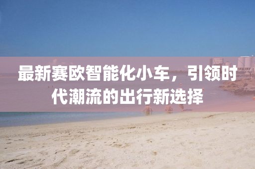 最新賽歐智能化小車，引領(lǐng)時(shí)代潮流的出行新選擇