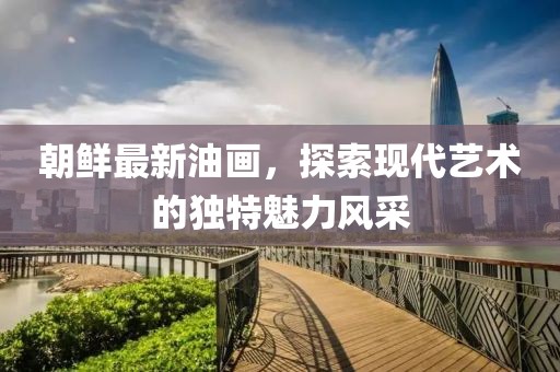 朝鮮最新油畫，探索現(xiàn)代藝術(shù)的獨(dú)特魅力風(fēng)采