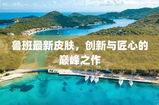 魯班最新皮膚，創(chuàng)新與匠心的巔峰之作