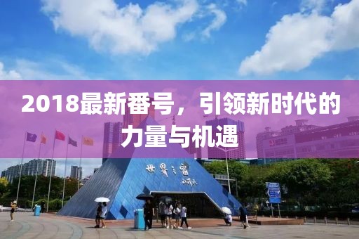 2018最新番號(hào)，引領(lǐng)新時(shí)代的力量與機(jī)遇