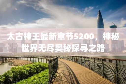 太古神王最新章節(jié)5200，神秘世界無盡奧秘探尋之路