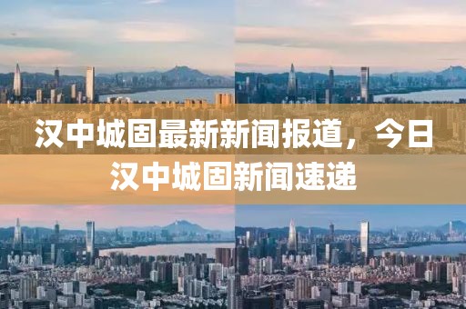漢中城固最新新聞報道，今日漢中城固新聞速遞