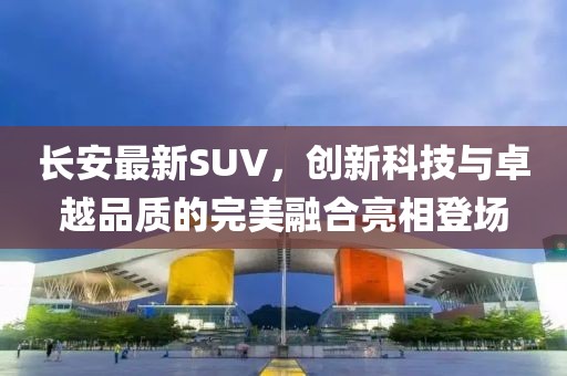 長安最新SUV，創(chuàng)新科技與卓越品質(zhì)的完美融合亮相登場