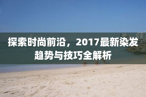 探索時尚前沿，2017最新染發(fā)趨勢與技巧全解析