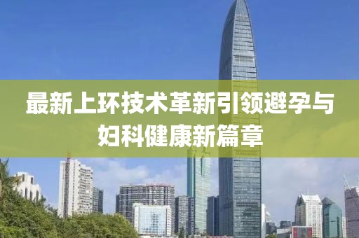 最新上環(huán)技術(shù)革新引領(lǐng)避孕與婦科健康新篇章