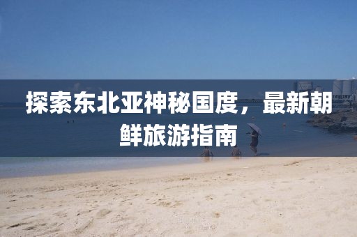 探索東北亞神秘國度，最新朝鮮旅游指南