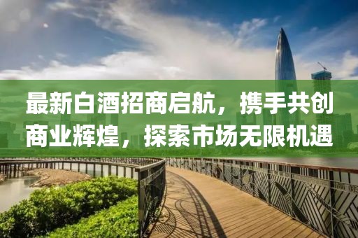 最新白酒招商啟航，攜手共創(chuàng)商業(yè)輝煌，探索市場無限機遇