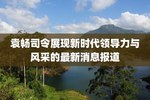 袁暢司令展現(xiàn)新時代領(lǐng)導(dǎo)力與風(fēng)采的最新消息報道