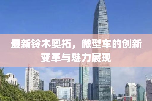 最新鈴木奧拓，微型車的創(chuàng)新變革與魅力展現(xiàn)