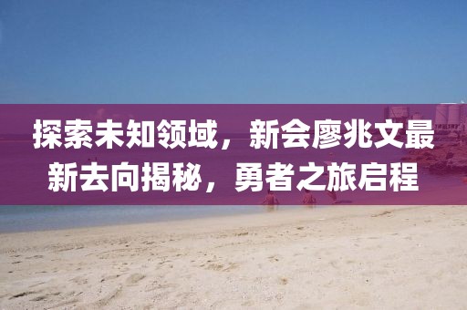 探索未知領(lǐng)域，新會(huì)廖兆文最新去向揭秘，勇者之旅啟程