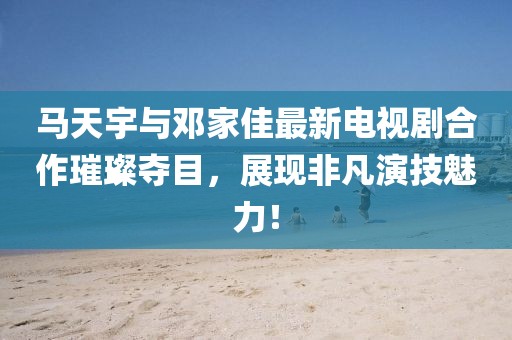 馬天宇與鄧家佳最新電視劇合作璀璨奪目，展現(xiàn)非凡演技魅力！