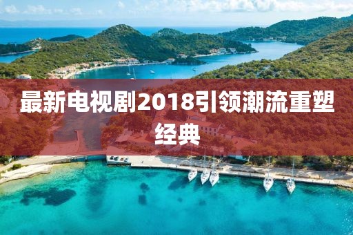 最新電視劇2018引領(lǐng)潮流重塑經(jīng)典