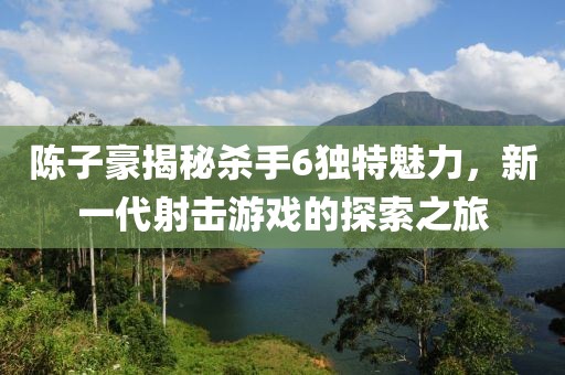陳子豪揭秘殺手6獨特魅力，新一代射擊游戲的探索之旅