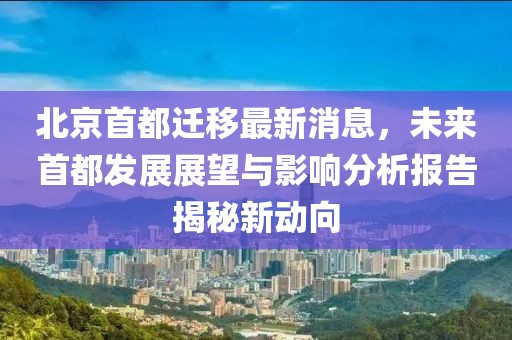 北京首都遷移最新消息，未來首都發(fā)展展望與影響分析報告揭秘新動向