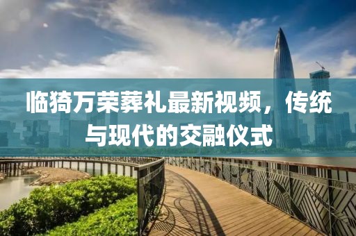 臨猗萬(wàn)榮葬禮最新視頻，傳統(tǒng)與現(xiàn)代的交融儀式