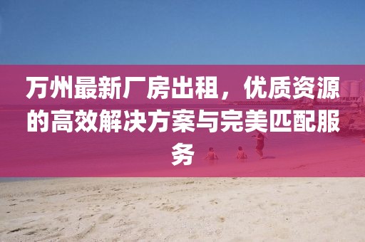 萬州最新廠房出租，優(yōu)質(zhì)資源的高效解決方案與完美匹配服務(wù)