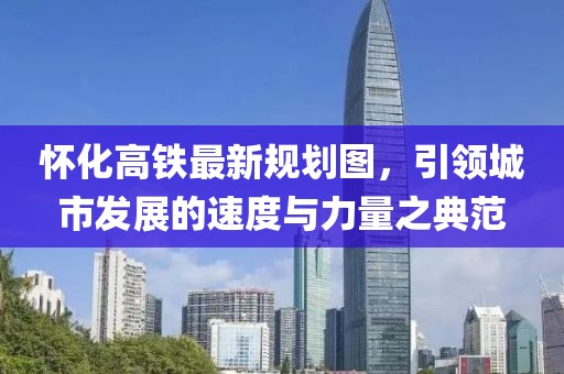 懷化高鐵最新規(guī)劃圖，引領(lǐng)城市發(fā)展的速度與力量之典范