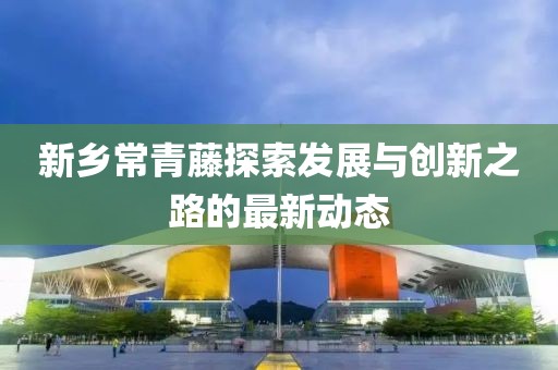 新鄉(xiāng)常青藤探索發(fā)展與創(chuàng)新之路的最新動態(tài)