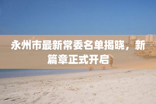 永州市最新常委名單揭曉，新篇章正式開(kāi)啟