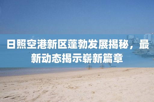 日照空港新區(qū)蓬勃發(fā)展揭秘，最新動態(tài)揭示嶄新篇章
