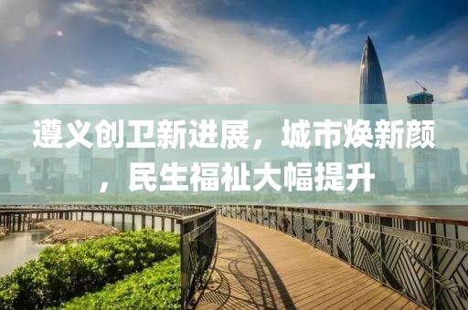 遵義創(chuàng)衛(wèi)新進(jìn)展，城市煥新顏，民生福祉大幅提升