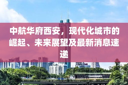 中航華府西安，現(xiàn)代化城市的崛起、未來展望及最新消息速遞