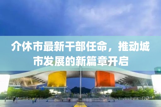 介休市最新干部任命，推動(dòng)城市發(fā)展的新篇章開(kāi)啟
