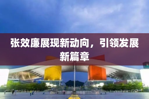 張效廉展現(xiàn)新動向，引領(lǐng)發(fā)展新篇章