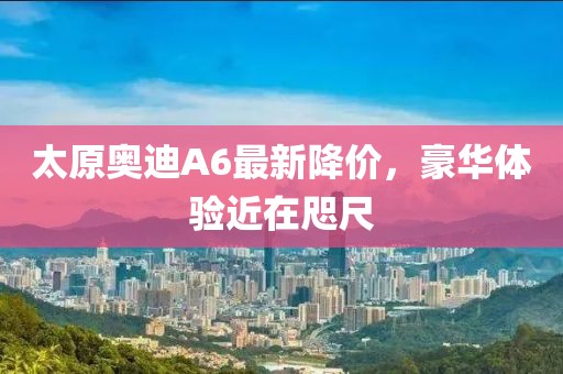 太原奧迪A6最新降價(jià)，豪華體驗(yàn)近在咫尺