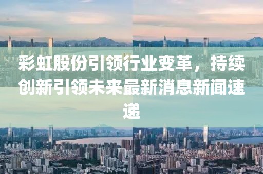 彩虹股份引領(lǐng)行業(yè)變革，持續(xù)創(chuàng)新引領(lǐng)未來最新消息新聞速遞