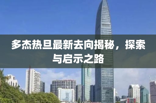 多杰熱旦最新去向揭秘，探索與啟示之路