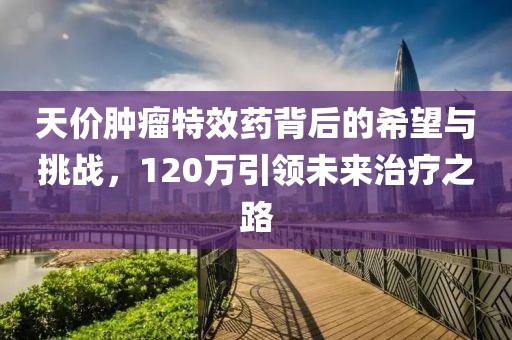 天價(jià)腫瘤特效藥背后的希望與挑戰(zhàn)，120萬(wàn)引領(lǐng)未來(lái)治療之路