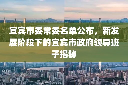 宜賓市委常委名單公布，新發(fā)展階段下的宜賓市政府領(lǐng)導(dǎo)班子揭秘