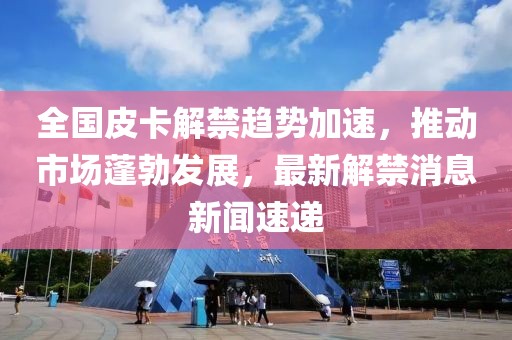 全國(guó)皮卡解禁趨勢(shì)加速，推動(dòng)市場(chǎng)蓬勃發(fā)展，最新解禁消息新聞速遞