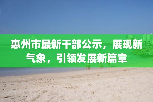 惠州市最新干部公示，展現(xiàn)新氣象，引領(lǐng)發(fā)展新篇章