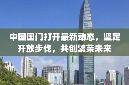 中國國門打開最新動(dòng)態(tài)，堅(jiān)定開放步伐，共創(chuàng)繁榮未來