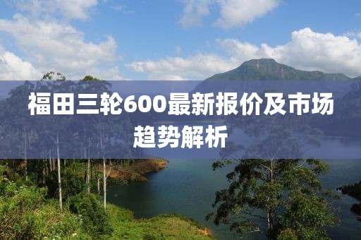 福田三輪600最新報價及市場趨勢解析