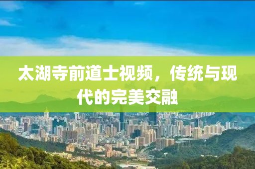 太湖寺前道士視頻，傳統(tǒng)與現(xiàn)代的完美交融