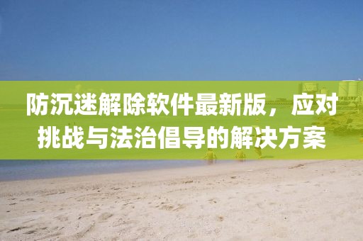 防沉迷解除軟件最新版，應對挑戰(zhàn)與法治倡導的解決方案