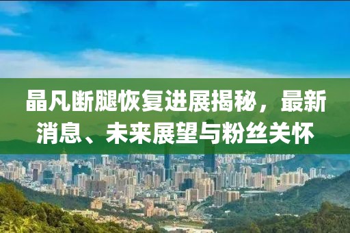 晶凡斷腿恢復(fù)進(jìn)展揭秘，最新消息、未來展望與粉絲關(guān)懷