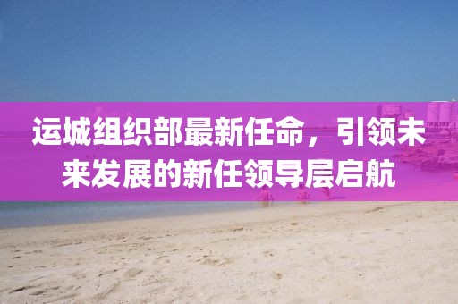 運城組織部最新任命，引領未來發(fā)展的新任領導層啟航